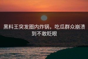 黑料王突发圈内炸锅，吃瓜群众崩溃到不敢眨眼