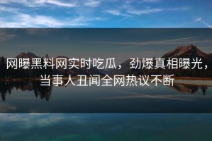 网曝黑料网实时吃瓜，劲爆真相曝光，当事人丑闻全网热议不断