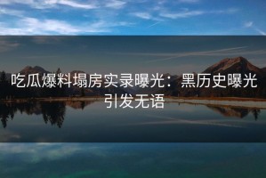 吃瓜爆料塌房实录曝光：黑历史曝光引发无语