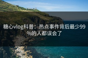 糖心vlog科普：热点事件背后最少99%的人都误会了