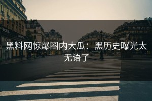 黑料网惊爆圈内大瓜：黑历史曝光太无语了