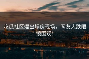 吃瓜社区爆出塌房现场，网友大跌眼镜围观！