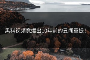 黑料视频竟爆出10年前的丑闻重提！