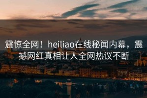 震惊全网！heiliao在线秘闻内幕，震撼网红真相让人全网热议不断