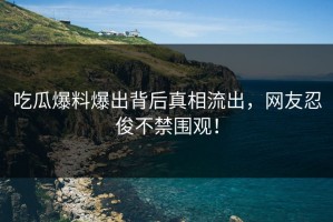 吃瓜爆料爆出背后真相流出，网友忍俊不禁围观！