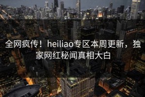 全网疯传！heiliao专区本周更新，独家网红秘闻真相大白