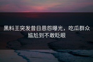 黑料王突发昔日恩怨曝光，吃瓜群众尴尬到不敢眨眼