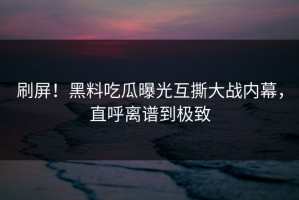 刷屏！黑料吃瓜曝光互撕大战内幕，直呼离谱到极致