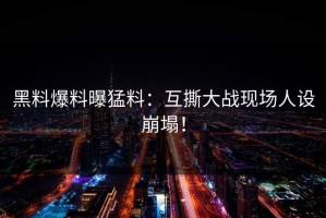 黑料爆料曝猛料：互撕大战现场人设崩塌！