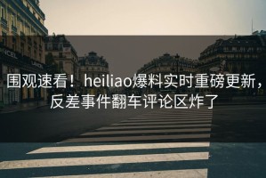 围观速看！heiliao爆料实时重磅更新，反差事件翻车评论区炸了