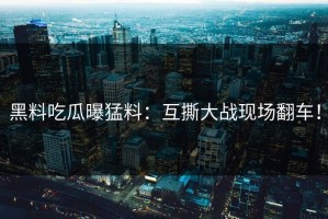 黑料吃瓜曝猛料：互撕大战现场翻车！