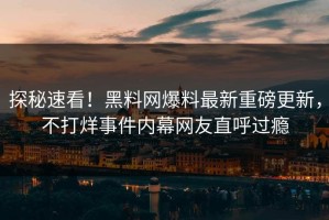 探秘速看！黑料网爆料最新重磅更新，不打烊事件内幕网友直呼过瘾