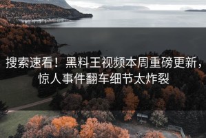 搜索速看！黑料王视频本周重磅更新，惊人事件翻车细节太炸裂