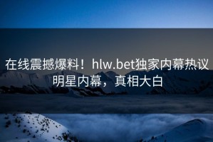 在线震撼爆料！hlw.bet独家内幕热议明星内幕，真相大白