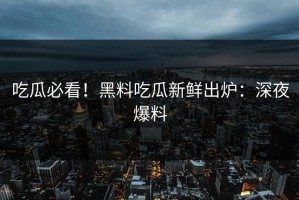 吃瓜必看！黑料吃瓜新鲜出炉：深夜爆料