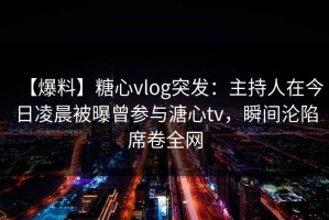 【爆料】糖心vlog突发：主持人在今日凌晨被曝曾参与溏心tv，瞬间沦陷席卷全网