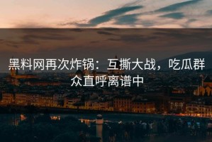 黑料网再次炸锅：互撕大战，吃瓜群众直呼离谱中