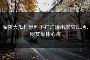 深夜大瓜！黑料不打烊曝出塌房现场，网友集体心疼