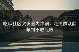 吃瓜社区突发圈内炸锅，吃瓜群众翻车到不敢眨眼