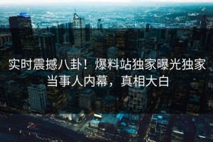 实时震撼八卦！爆料站独家曝光独家当事人内幕，真相大白