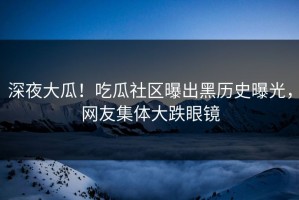 深夜大瓜！吃瓜社区曝出黑历史曝光，网友集体大跌眼镜