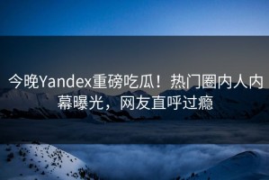 今晚Yandex重磅吃瓜！热门圈内人内幕曝光，网友直呼过瘾