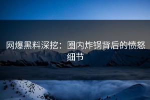 网爆黑料深挖：圈内炸锅背后的愤怒细节