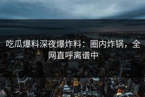 吃瓜爆料深夜爆炸料：圈内炸锅，全网直呼离谱中