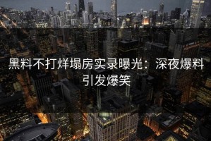 黑料不打烊塌房实录曝光：深夜爆料引发爆笑