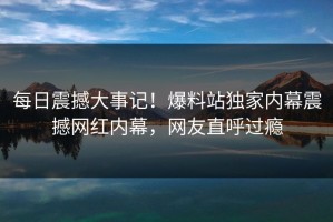 每日震撼大事记！爆料站独家内幕震撼网红内幕，网友直呼过瘾