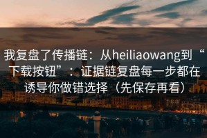 我复盘了传播链：从heiliaowang到“下载按钮”：证据链复盘每一步都在诱导你做错选择（先保存再看）