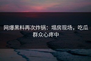 网爆黑料再次炸锅：塌房现场，吃瓜群众心疼中
