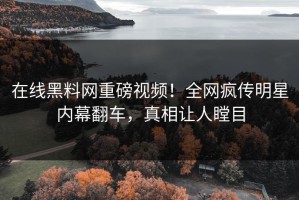 在线黑料网重磅视频！全网疯传明星内幕翻车，真相让人瞠目