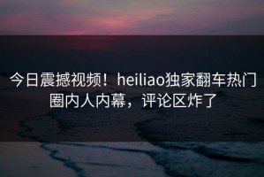 今日震撼视频！heiliao独家翻车热门圈内人内幕，评论区炸了