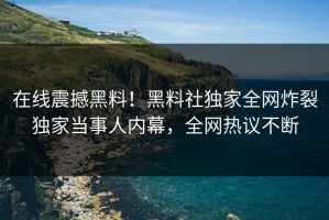 在线震撼黑料！黑料社独家全网炸裂独家当事人内幕，全网热议不断