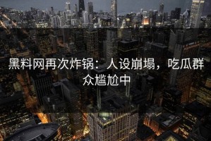 黑料网再次炸锅：人设崩塌，吃瓜群众尴尬中