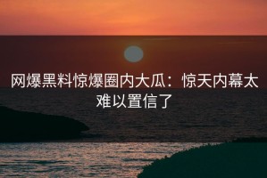 网爆黑料惊爆圈内大瓜：惊天内幕太难以置信了