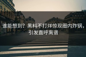 谁能想到？黑料不打烊惊现圈内炸锅，引发直呼离谱