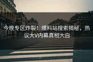 今晚专区炸裂！爆料站搜索揭秘，热议大V内幕真相大白
