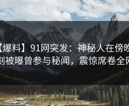【爆料】91网突发：神秘人在傍晚时刻被曝曾参与秘闻，震惊席卷全网