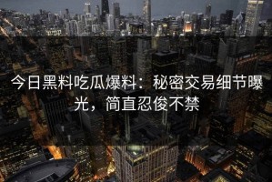 今日黑料吃瓜爆料：秘密交易细节曝光，简直忍俊不禁