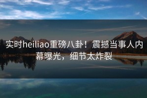 实时heiliao重磅八卦！震撼当事人内幕曝光，细节太炸裂