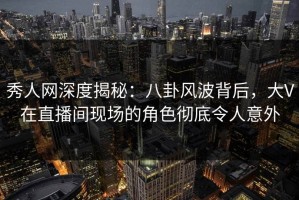 秀人网深度揭秘：八卦风波背后，大V在直播间现场的角色彻底令人意外