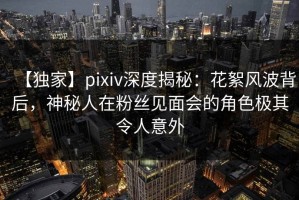 【独家】pixiv深度揭秘：花絮风波背后，神秘人在粉丝见面会的角色极其令人意外