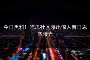 今日黑料！吃瓜社区曝出惊人昔日恩怨曝光