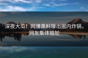 深夜大瓜！网爆黑料曝出圈内炸锅，网友集体尴尬
