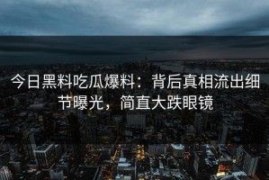 今日黑料吃瓜爆料：背后真相流出细节曝光，简直大跌眼镜