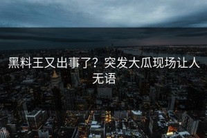 黑料王又出事了？突发大瓜现场让人无语