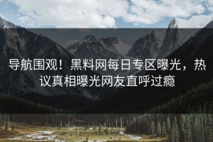 导航围观！黑料网每日专区曝光，热议真相曝光网友直呼过瘾