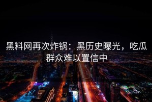 黑料网再次炸锅：黑历史曝光，吃瓜群众难以置信中